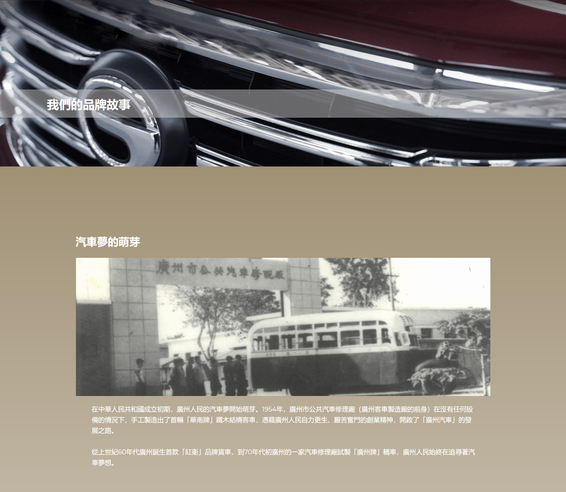 汽車夢的萌芽 在中華人民共和國成立初期，廣州人民的汽車夢開始萌芽。1954年，廣州市公共汽車修理廠（廣州客車製造廠的前身）在沒有任何設備的情況下，手工製造出了首輛「華南牌」鐵木結構客車，憑藉廣州人民自力更生、艱苦奮鬥的創業精神，開啟了「廣州汽車」的發展之路。  從上世紀60年代廣州誕生首款「紅衛」品牌貨車，到70年代初廣州的一家汽車修理廠試製「廣州牌」轎車，廣州人民始終在追尋著汽車夢想。