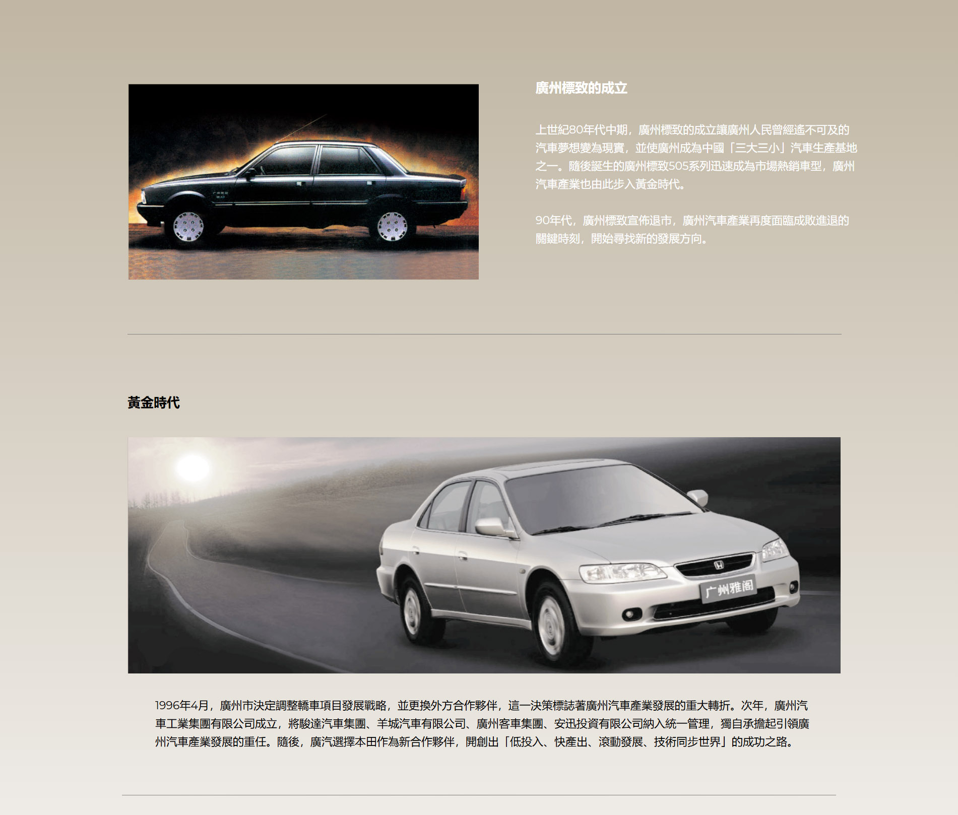 廣州標致的成立 上世紀80年代中期，廣州標致的成立讓廣州人民曾經遙不可及的汽車夢想變為現實，並使廣州成為中國「三大三小」汽車生產基地之一。隨後誕生的廣州標致505系列迅速成為市場熱銷車型，廣州汽車產業也由此步入黃金時代。  90年代，廣州標致宣佈退市，廣州汽車產業再度面臨成敗進退的關鍵時刻，開始尋找新的發展方向。 黃金時代 1996年4月，廣州市決定調整轎車項目發展戰略，並更換外方合作夥伴，這一決策標誌著廣州汽車產業發展的重大轉折。次年，廣州汽車工業集團有限公司成立，將駿達汽車集團、羊城汽車有限公司、廣州客車集團、安迅投資有限公司納入統一管理，獨自承擔起引領廣州汽車產業發展的重任。隨後，廣汽選擇本田作為新合作夥伴，開創出「低投入、快產出、滾動發展、技術同步世界」的成功之路。