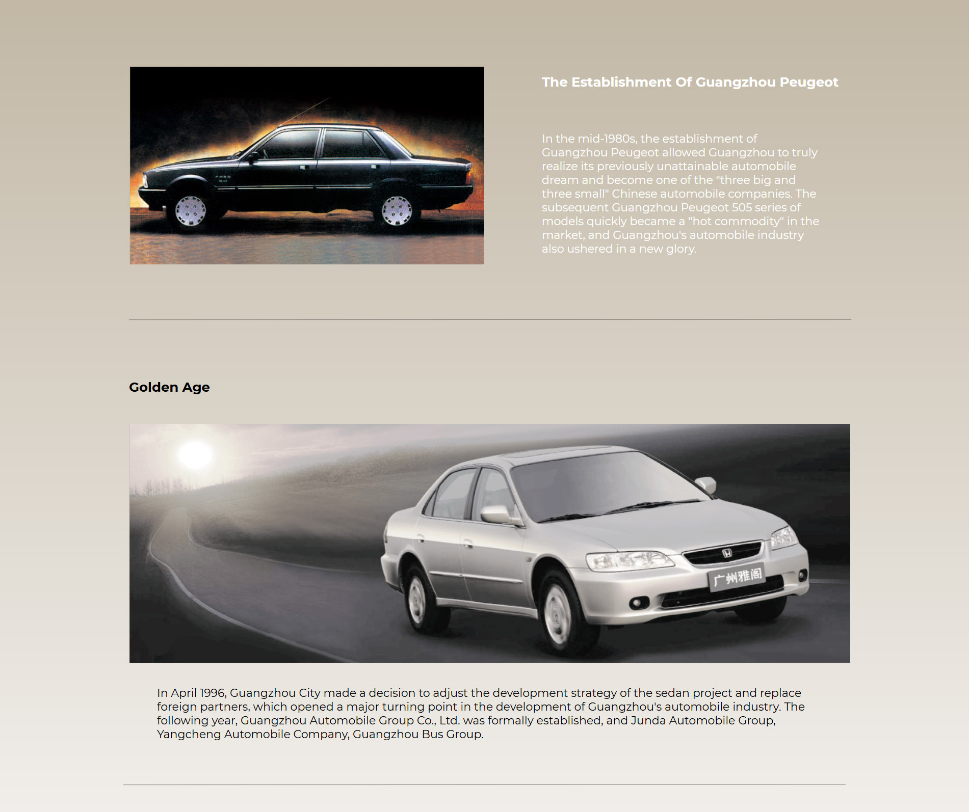 Golden Age In April 1996, Guangzhou Municipality made the decision to adjust the development strategy of the sedan project and replace the foreign partner, signaling a major turn in the development of the Guangzhou automobile industry. In the following year, Guangzhou Automobile Group Co., Ltd. that was founded, bringing Junda Automobile Group, Yangcheng Automobiles Co., Ltd., Guangzhou Bus Group, and Anxun Investment Co., Ltd. under its unified management, taking the responsibility of leading the Guangzhou automobile industry alone. Afterwards, GAC chose Honda as its new partner, and created a path to success featuring “low investment, fast output, rolling development and technology synchronization with the world”.