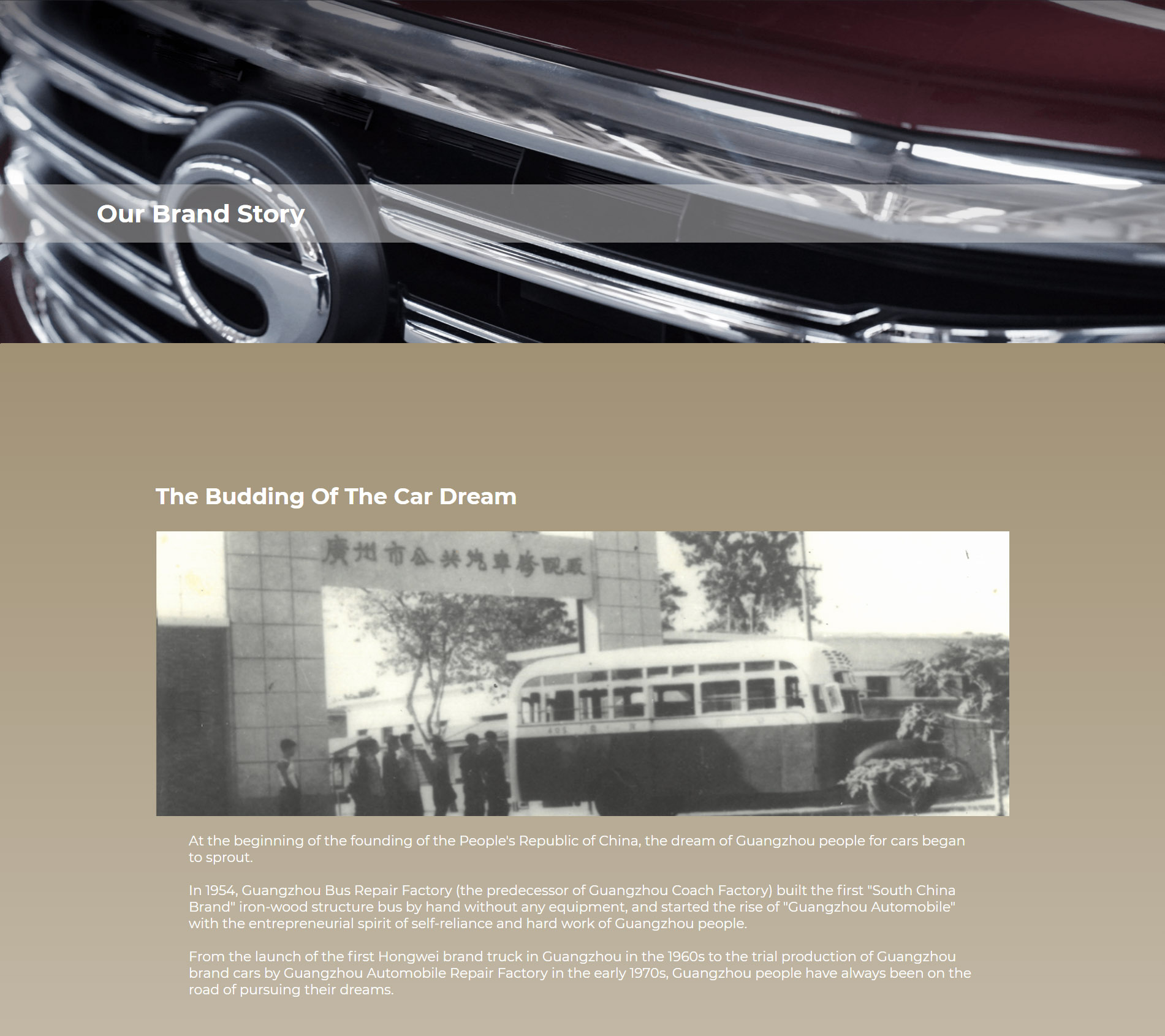 Origination of the Automobile Dream At the beginning of the founding of the People’s Republic of China the car dream of Guangzhou people began to sprout. In 1954, Guangzhou Public Bus Repair Factory (predecessor of Guangzhou Bus Factory) built the first "South China Brand" iron-wood structured bus by hand without any equipment and started the rise of "Guangzhou Automobile" with the self-reliance and hard working entrepreneurial spirit of the Guangzhou people. Since the birth of the first Hongwei-branded truck in Guangzhou in the 1960s to the trial production of Guangzhou-branded cars at a small automobile repair plant in Guangzhou in the early 1970s, the Guangzhou people were always pursuing the dream.