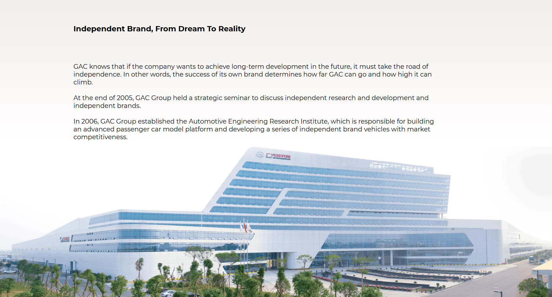 Self-owned Brand—From Dream to Reality GAC understands that an enterprise has to be independent to develop sustainably in the future. In other words, if the self-owned brand is successful or not determines how far and high GAC can go. At the end of 2005, GAC held a strategic seminar to discuss major matters on independent R&D and the self-owned brand. In 2006, GAC established the GAC R&D Center, which shoulder the heavy responsibilities of building an advanced passenger vehicle model platform and developing a competitive vehicle series under the self-owned brand. In 2010, GAC’s first self-owned brand GAC that carried the independence dream of the GAC people was born. Since its birth, GAC has been popular on the market, and ranking top among mainstream models in the industry for a wide range of models with technology and quality levels comparable with Chinese-foreign joint venture brands. GAC’s dream for a self-owned brand came true, and GAC began to aim at higher goals.