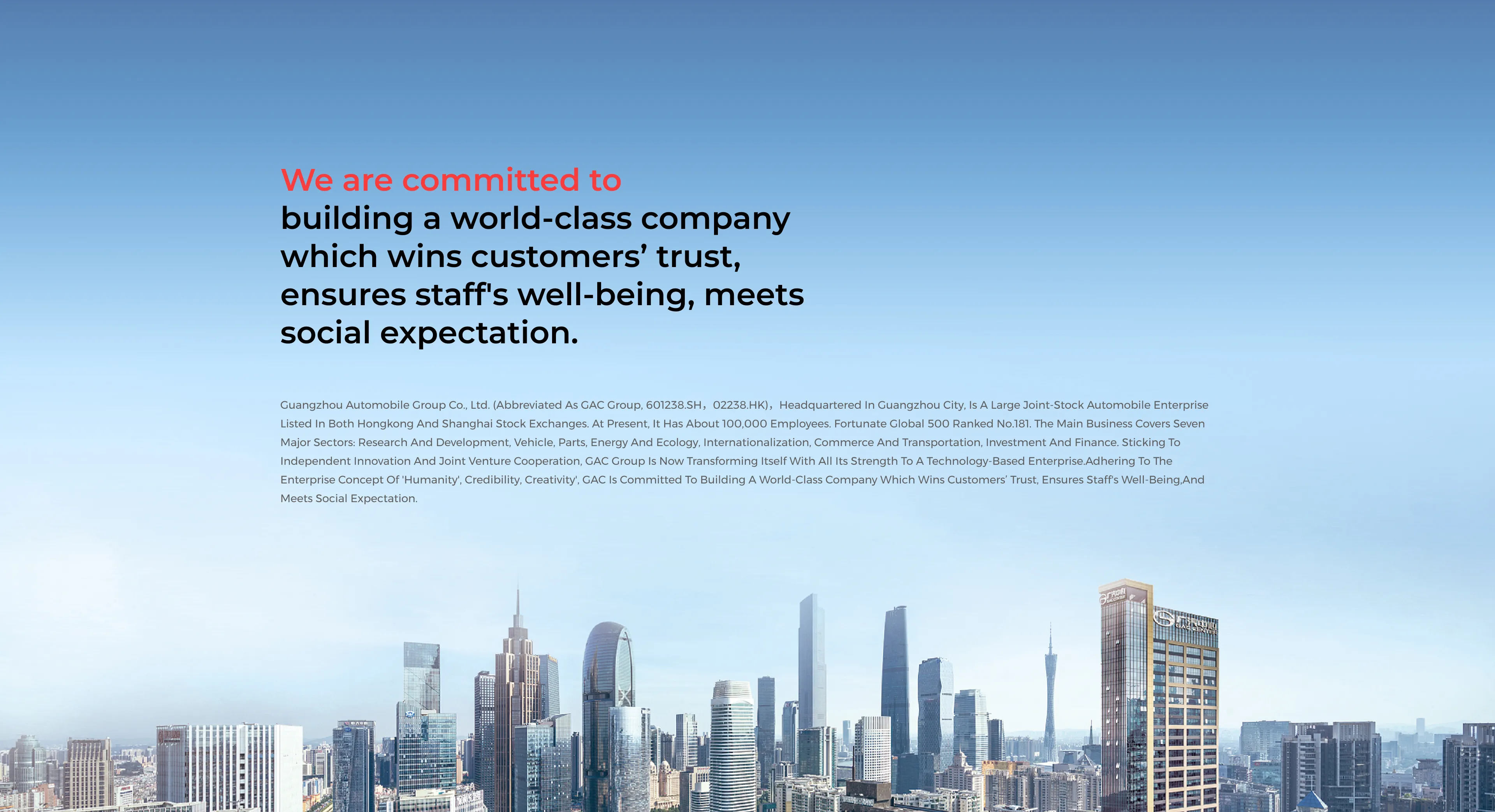 We are committed to building a world-class company that wins customers' trust, ensures staff's well-being,and meets social expectations. Guangzhou Automobile Group Co., Ltd. (abbreviated as GAC Group, 601238.SH,02238.HK), headquartered in Guangzhou City, is a large joint-stock automobile enterprise listed in both Hong Kong and Shanghai Stock exchanges. At present, it has about 100,000 employees. Fortune Global 500 ranked No.181. The main business covers seven major sectors: research and development, vehicle, parts, energy and ecology, internationalization, commerce and transportation, and investment and finance. Sticking to independent innovation and joint venture cooperation, GAC Group is now transforming itself with all its strength to a technology-based enterprise. Adhering to the enterprise concept of 'Humanity, Credibility, Creativity', GAC is committed to building a world-class company that wins customers' trust, ensures staff's well-being, and meets social expectation.